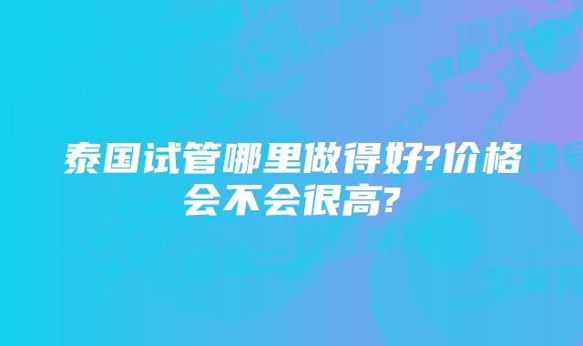 泰国试管哪里做得好?价格会不会很高?