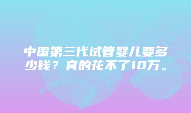 中国第三代试管婴儿要多少钱？真的花不了10万。