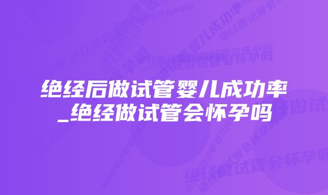 绝经后做试管婴儿成功率_绝经做试管会怀孕吗