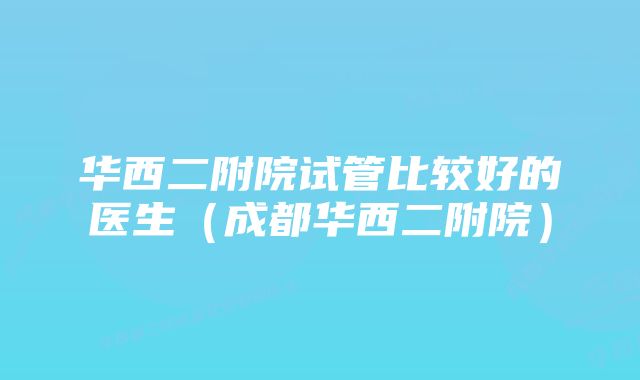 华西二附院试管比较好的医生（成都华西二附院）