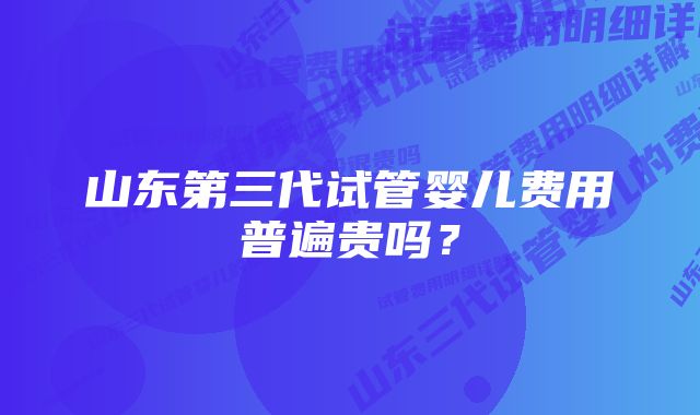 山东第三代试管婴儿费用普遍贵吗？