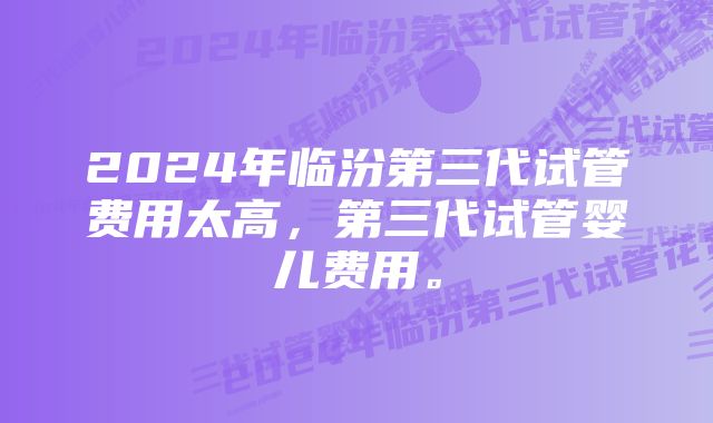 2024年临汾第三代试管费用太高，第三代试管婴儿费用。