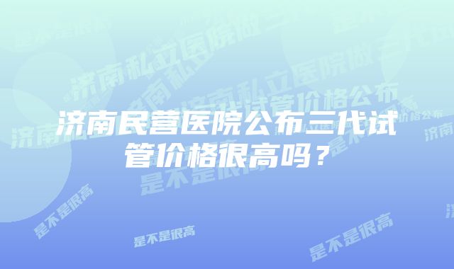 济南民营医院公布三代试管价格很高吗？