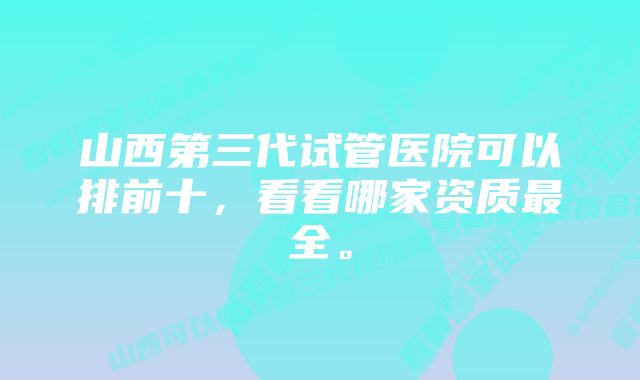 山西第三代试管医院可以排前十，看看哪家资质最全。