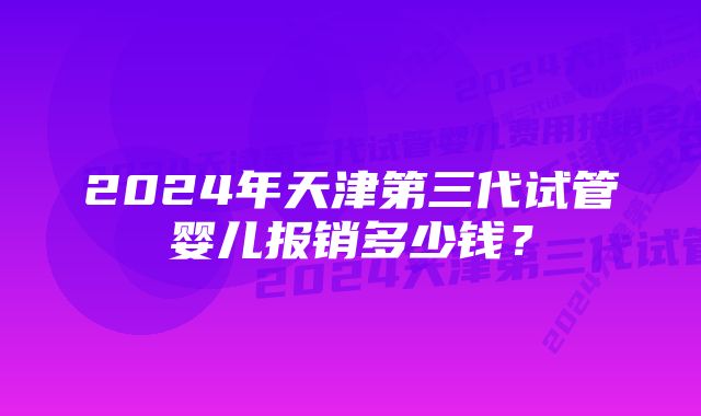 2024年天津第三代试管婴儿报销多少钱？