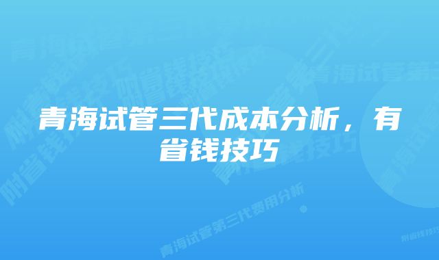 青海试管三代成本分析，有省钱技巧