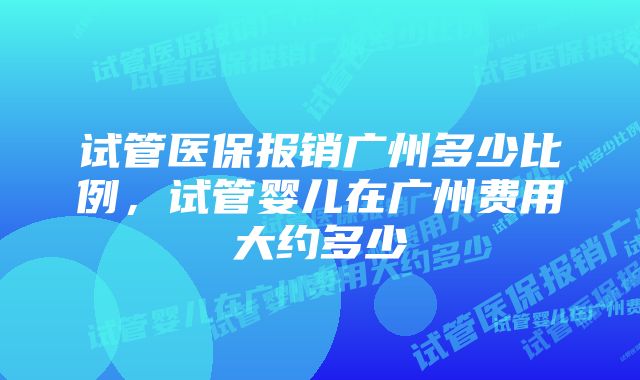 试管医保报销广州多少比例，试管婴儿在广州费用大约多少