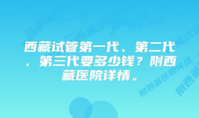 西藏试管第一代、第二代、第三代要多少钱？附西藏医院详情。