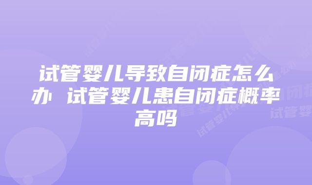 试管婴儿导致自闭症怎么办 试管婴儿患自闭症概率高吗