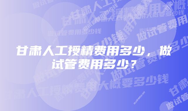 甘肃人工授精费用多少，做试管费用多少？