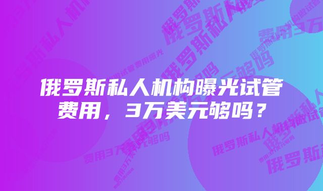 俄罗斯私人机构曝光试管费用，3万美元够吗？