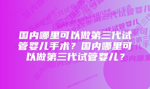 国内哪里可以做第三代试管婴儿手术？国内哪里可以做第三代试管婴儿？