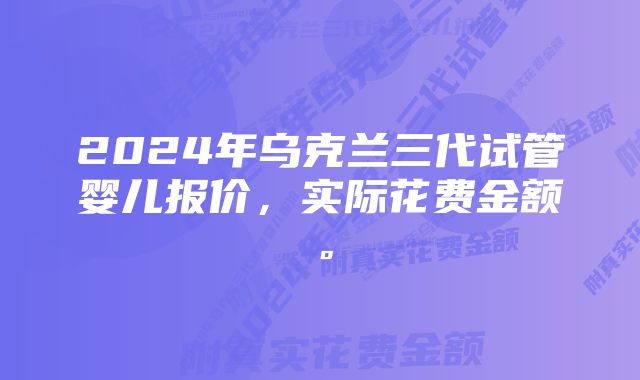 2024年乌克兰三代试管婴儿报价，实际花费金额。