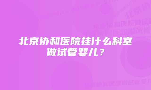 北京协和医院挂什么科室做试管婴儿？