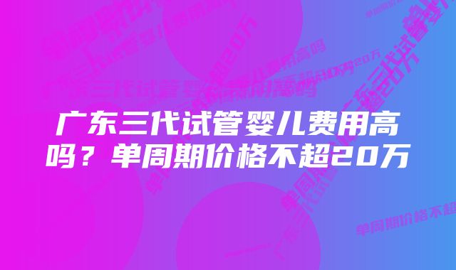 广东三代试管婴儿费用高吗？单周期价格不超20万