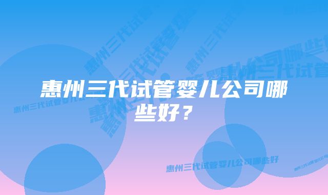 惠州三代试管婴儿公司哪些好？