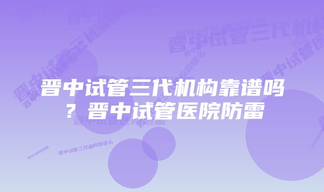 晋中试管三代机构靠谱吗？晋中试管医院防雷