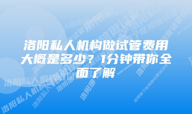 洛阳私人机构做试管费用大概是多少？1分钟带你全面了解