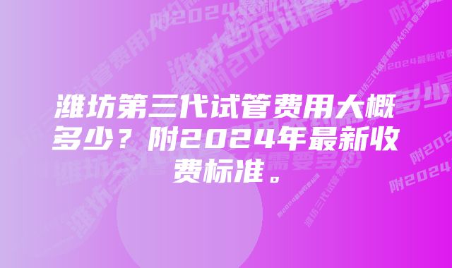 潍坊第三代试管费用大概多少？附2024年最新收费标准。