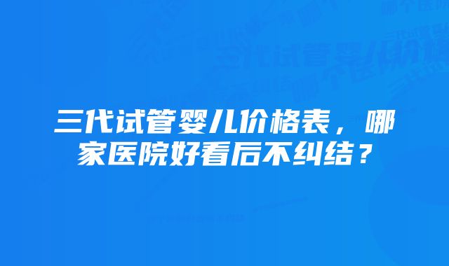 三代试管婴儿价格表，哪家医院好看后不纠结？