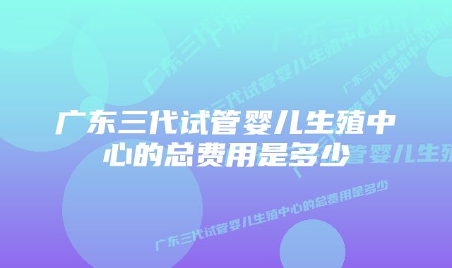 广东三代试管婴儿生殖中心的总费用是多少