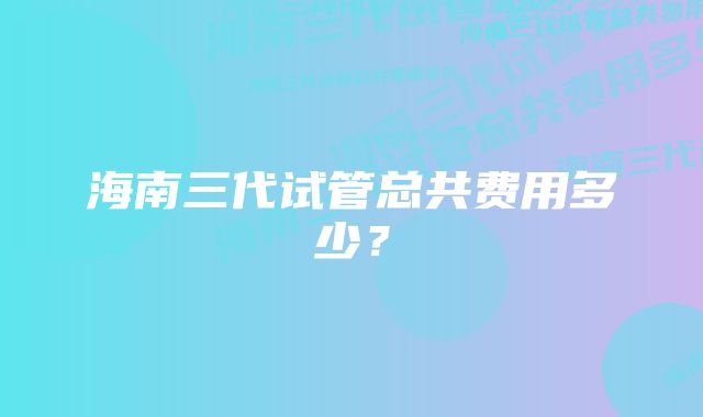 海南三代试管总共费用多少？