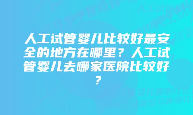 人工试管婴儿比较好最安全的地方在哪里？人工试管婴儿去哪家医院比较好？