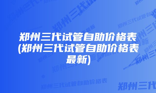 郑州三代试管自助价格表(郑州三代试管自助价格表最新)