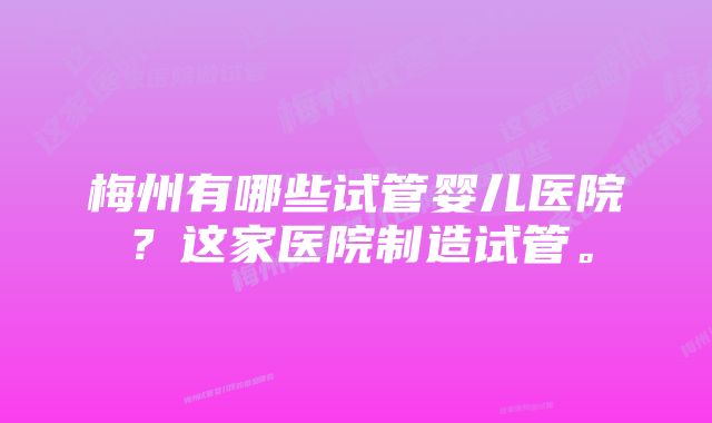 梅州有哪些试管婴儿医院？这家医院制造试管。