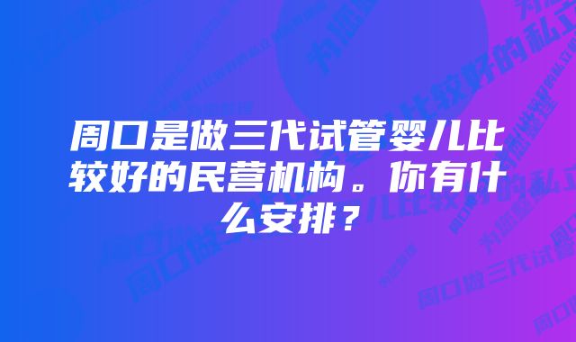 周口是做三代试管婴儿比较好的民营机构。你有什么安排？