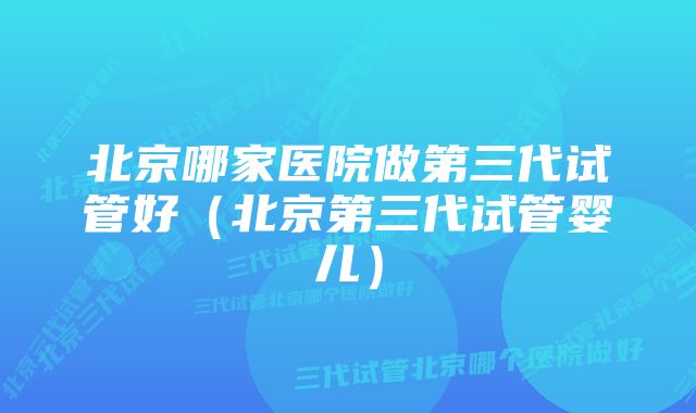 北京哪家医院做第三代试管好（北京第三代试管婴儿）