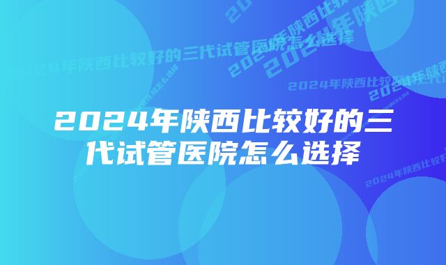 2024年陕西比较好的三代试管医院怎么选择