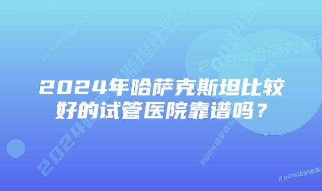 2024年哈萨克斯坦比较好的试管医院靠谱吗？