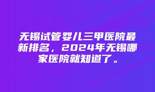 无锡试管婴儿三甲医院最新排名，2024年无锡哪家医院就知道了。