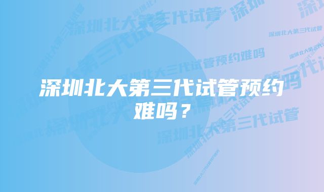 深圳北大第三代试管预约难吗？