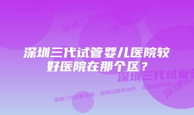 深圳三代试管婴儿医院较好医院在那个区？