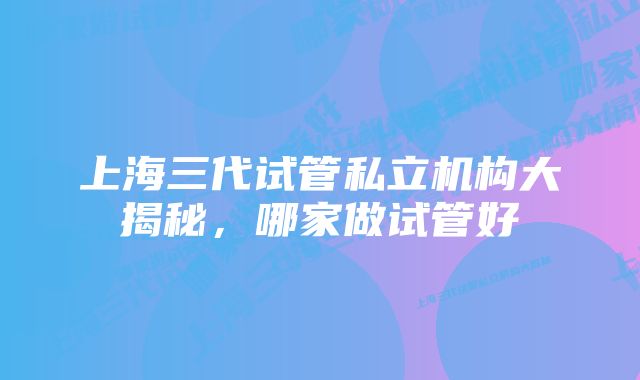 上海三代试管私立机构大揭秘，哪家做试管好