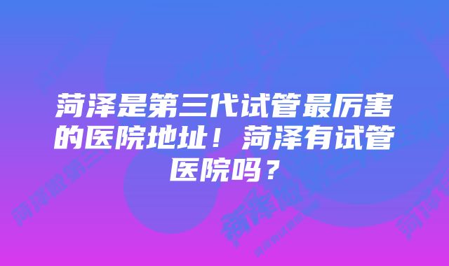 菏泽是第三代试管最厉害的医院地址！菏泽有试管医院吗？