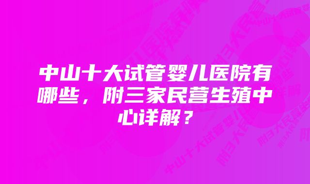 中山十大试管婴儿医院有哪些，附三家民营生殖中心详解？