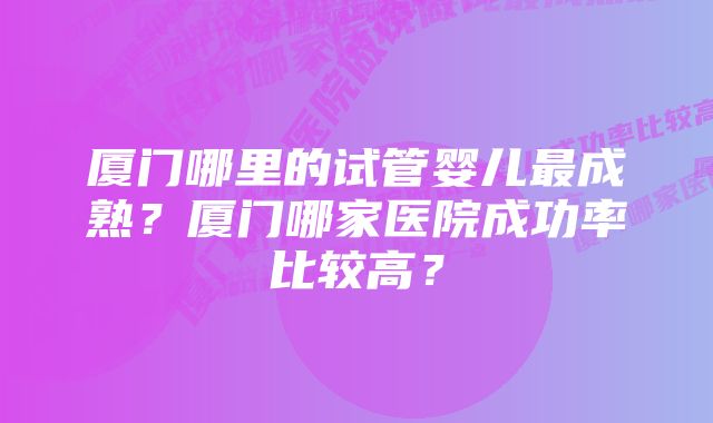 厦门哪里的试管婴儿最成熟？厦门哪家医院成功率比较高？