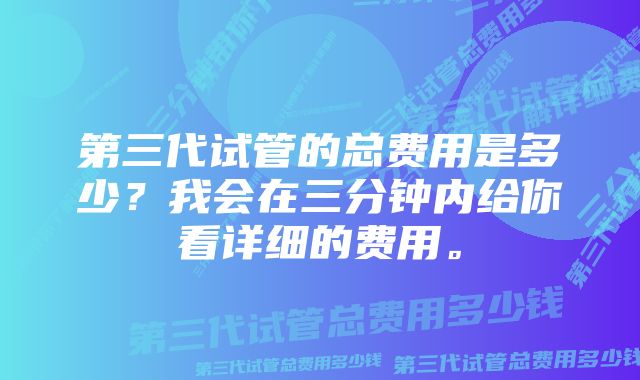 第三代试管的总费用是多少？我会在三分钟内给你看详细的费用。