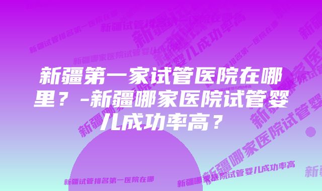 新疆第一家试管医院在哪里？-新疆哪家医院试管婴儿成功率高？