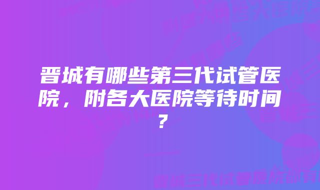 晋城有哪些第三代试管医院，附各大医院等待时间？