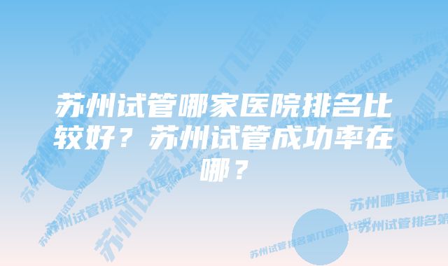 苏州试管哪家医院排名比较好？苏州试管成功率在哪？