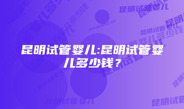 昆明试管婴儿:昆明试管婴儿多少钱？