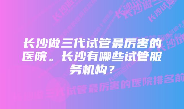 长沙做三代试管最厉害的医院。长沙有哪些试管服务机构？