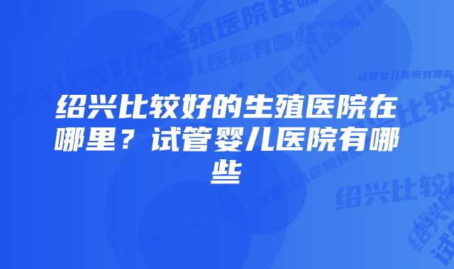 绍兴比较好的生殖医院在哪里？试管婴儿医院有哪些