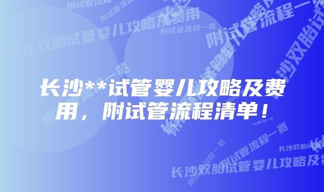 长沙**试管婴儿攻略及费用，附试管流程清单！