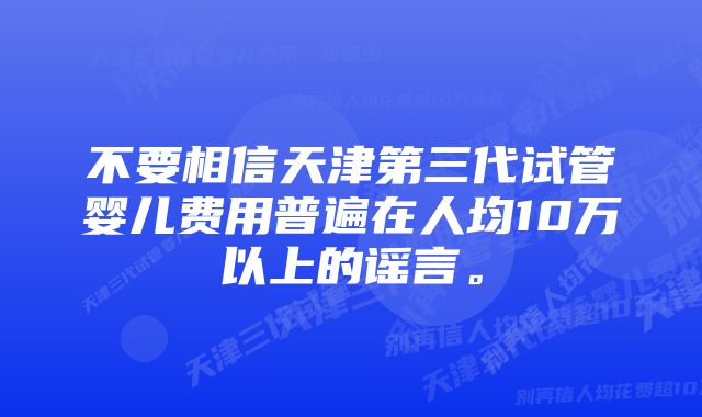 不要相信天津第三代试管婴儿费用普遍在人均10万以上的谣言。