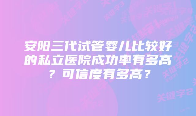 安阳三代试管婴儿比较好的私立医院成功率有多高？可信度有多高？